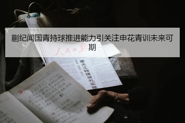 蒯纪闻国青持球推进能力引关注申花青训未来可期