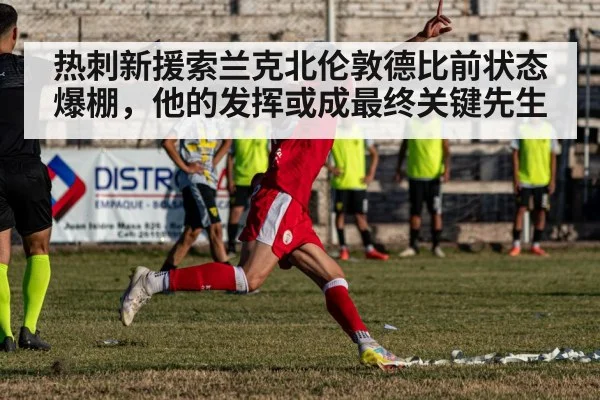 热刺新援索兰克北伦敦德比前状态爆棚，他的发挥或成最终关键先生