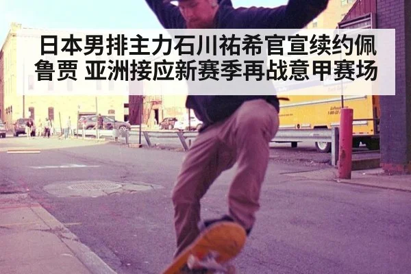 日本男排主力石川祐希官宣续约佩鲁贾 亚洲接应新赛季再战意甲赛场