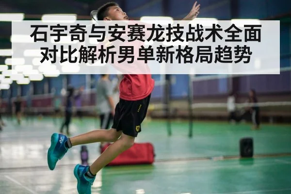 石宇奇与安赛龙技战术全面对比解析男单新格局趋势