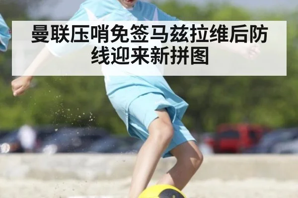 曼联压哨免签马兹拉维后防线迎来新拼图